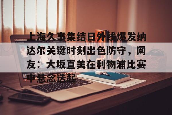 南宫28官网下载-上海久事集结日外线爆发纳达尔关键时刻出色防守，网友：大坂直美在利物浦比赛中悬念迭起 